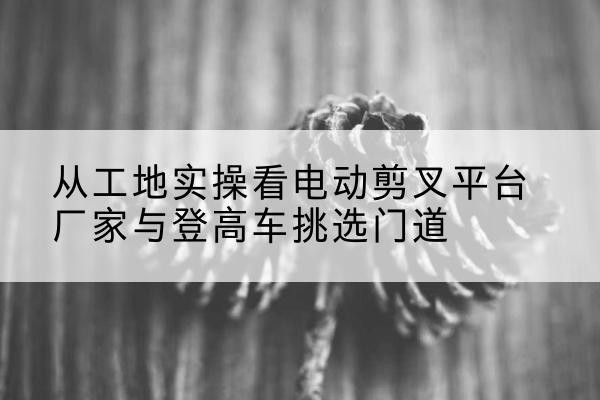 宾川电动剪叉升降平台厂家-从工地实操看电动剪叉平台厂家与登高车挑选门道