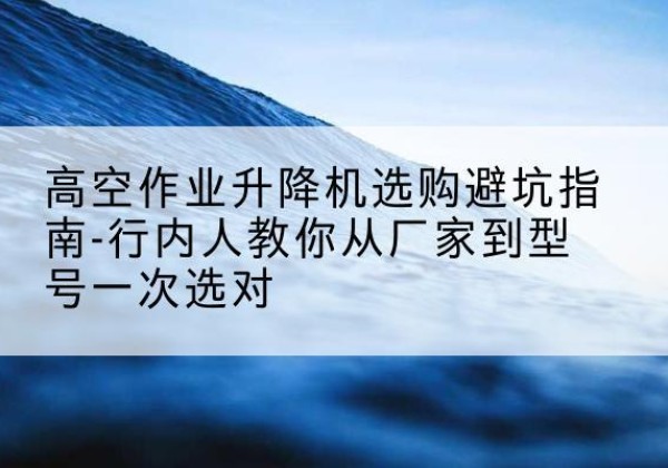 宾川升降平台厂家-高空作业升降机选购避坑指南-行内人教你从厂家到型号一次选对