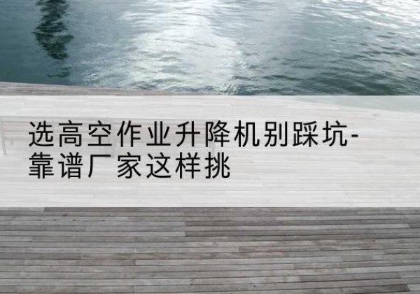 宾川剪叉式升降机厂家-选高空作业升降机别踩坑-靠谱厂家这样挑