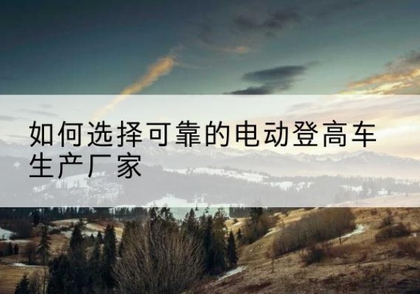 宾川电动登高车厂家-如何选择可靠的电动登高车生产厂家