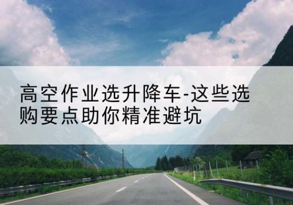 宾川升降车厂家-高空作业选升降车-这些选购要点助你*避坑