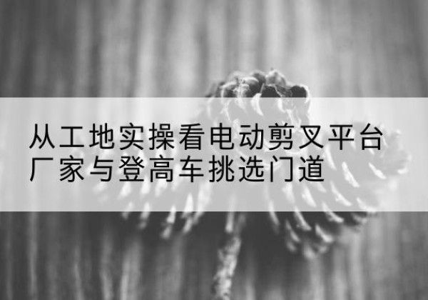 宾川电动剪叉升降平台厂家-从工地实操看电动剪叉平台厂家与登高车挑选门道