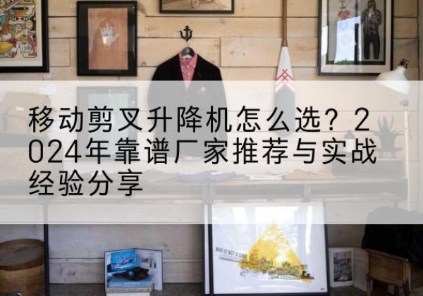 宾川升降平台厂家推荐-移动剪叉升降机怎么选？2024年靠谱厂家推荐与实战经验分享