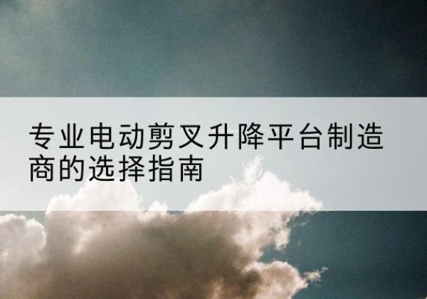 宾川电动剪叉升降平台厂家-专业电动剪叉升降平台制造商的选择指南